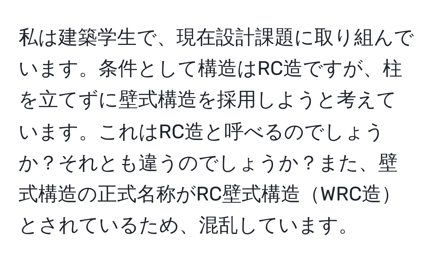 私は建築学生で、現在設計課題に取り組んでいます。条件として構造はRC造ですが、柱を立てずに壁式構造を採用しようと考えています。これはRC造と呼べるのでしょうか？それとも違うのでしょうか？また、壁式構造の正式名称がRC壁式構造WRC造とされているため、混乱しています。