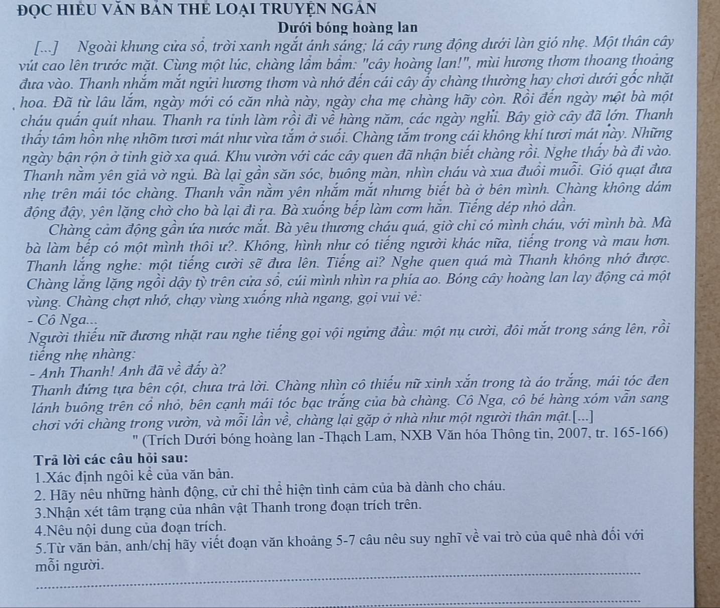 ĐọC HIÈU VăN BảN THE LOẠI TRUYỆN NGÂN
Dưới bóng hoàng lan
[...] Ngoài khung cửa sổ, trời xanh ngắt ánh sáng; lá cây rung động dưới làn gió nhẹ. Một thân cây
vút cao lên trước mặt. Cùng một lúc, chàng lầm bầm: "cây hoàng lan!", mùi hương thơm thoang thoảng
đưa vào. Thanh nhắm mắt ngữi hương thơm và nhớ đến cái cây ẩy chàng thường hay chơi dưới gốc nhặt
hoa. Đã từ lâu lắm, ngày mới có căn nhà này, ngày cha mẹ chàng hãy còn. Rồi đến ngày một bà một
cháu quấn quít nhau. Thanh ra tinh làm rồi đi về hàng năm, các ngày nghi. Bây giờ cây đã lớn. Thanh
thấy tâm hồn nhẹ nhõm tươi mát như vừa tắm ở suối. Chàng tắm trong cái không khí tươi mát này. Những
ngày bận rộn ở tỉnh giờ xa quá. Khu vườn với các cây quen đã nhận biết chàng rồi. Nghe thấy bà đi vào.
Thanh nằm yên giả vờ ngủ. Bà lại gần săn sóc, buông màn, nhìn cháu và xua đuổi muỗi. Gió quạt đưa
nhẹ trên mái tóc chàng. Thanh vẫn nằm yên nhắm mắt nhưng biết bà ở bên mình. Chàng không dám
động đậy, yên lặng chờ cho bà lại đi ra. Bà xuống bếp làm cơm hăn. Tiếng dép nhỏ dân.
Chàng cảm động gần ứa nước mắt. Bà yêu thương cháu quá, giờ chi có mình cháu, với mình bà. Mà
bà làm bếp có một mình thôi ư?. Không, hình như có tiếng người khác nữa, tiếng trong và mau hơn.
Thanh lắng nghe: một tiếng cười sẽ đưa lên. Tiếng ai? Nghe quen quá mà Thanh không nhớ được.
Chàng lăng lặng ngồi dậy tỳ trên cửa sổ, cúi mình nhìn ra phía ao. Bóng cây hoàng lan lay động cả một
vùng. Chàng chợt nhớ, chạy vùng xuống nhà ngang, gọi vui vẻ:
- Cô Nga...
Người thiếu nữ đương nhặt rau nghe tiếng gọi vội ngừng đầu: một nụ cười, đôi mắt trong sáng lên, rồi
tiếng nhẹ nhàng:
- Anh Thanh! Anh đã về đẩy à?
Thanh đứng tựa bên cột, chưa trả lời. Chàng nhìn cô thiếu nữ xinh xắn trong tà áo trắng, mái tóc đen
lánh buông trên cổ nhỏ, bên cạnh mái tóc bạc trắng của bà chàng. Cô Nga, cô bé hàng xóm vẫn sang
chơi với chàng trong vườn, và mỗi lần về, chàng lại gặp ở nhà như một người thân mật.[...]
(Trích Dưới bóng hoàng lan -Thạch Lam, NXB Văn hóa Thông tin, 2007, tr. 165-166)
Trả lời các câu hỏi sau:
1.Xác định ngôi kể của văn bản.
2. Hãy nêu những hành động, cử chỉ thể hiện tình cảm của bà dành cho cháu.
3.Nhận xét tâm trạng của nhân vật Thanh trong đoạn trích trên.
4.Nêu nội dung của đoạn trích.
5.Từ văn bản, anh/chị hãy viết đoạn văn khoảng 5-7 câu nêu suy nghĩ về vai trò của quê nhà đối với
mỗi người.