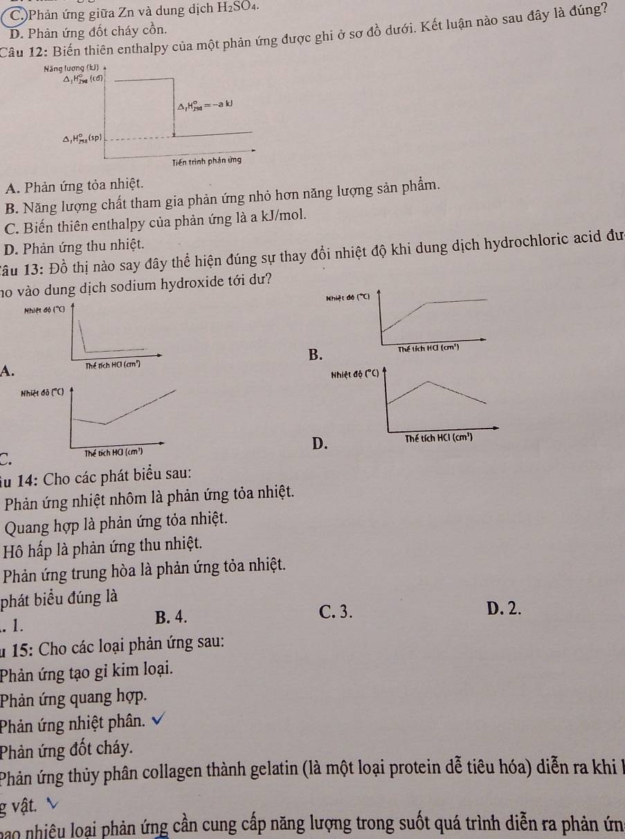 C)Phản ứng giữa Zn và dung dịch H_2SO_4.
D. Phản ứng đốt cháy cồn.
Cầu 12: Biến thiên enthalpy của một phản ứng được ghi ở sơ đồ dưới. Kết luận nào sau đây là đúng?
Năng lượng (kJ) +
△;H₂ ((0)
△ _fH_(298)°=-akJ
△ _1 H_(253)^0(sp)
Tiến trình phản ứng
A. Phản ứng tỏa nhiệt.
B. Năng lượng chất tham gia phản ứng nhỏ hơn năng lượng sản phẩm.
C. Biến thiên enthalpy của phản ứng là a kJ/mol.
D. Phản ứng thu nhiệt.
Tâu 13: Đồ thị nào say đây thể hiện đúng sự thay đổi nhiệt độ khi dung dịch hydrochloric acid đư
no vào dung dịch sodium hydroxide tới dư?
Nhiệ
A. B
Nhi
C D
Âu 14: Cho các phát biểu sau:
Phản ứng nhiệt nhôm là phản ứng tỏa nhiệt.
Quang hợp là phản ứng tỏa nhiệt.
Hô hấp là phản ứng thu nhiệt.
Phản ứng trung hòa là phản ứng tỏa nhiệt.
phát biểu đúng là. 1. B. 4.
C. 3. D. 2.
* 15: Cho các loại phản ứng sau:
Phản ứng tạo gỉ kim loại.
Phản ứng quang hợp.
Phản ứng nhiệt phân.
Phản ứng đốt cháy.
Phản ứng thủy phân collagen thành gelatin (là một loại protein dễ tiêu hóa) diễn ra khi l
g vật.
hao nhiêu loại phản ứng cần cung cấp năng lượng trong suốt quá trình diễn ra phản ứn