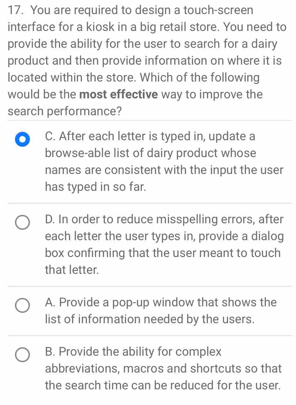 You are required to design a touch-screen
interface for a kiosk in a big retail store. You need to
provide the ability for the user to search for a dairy
product and then provide information on where it is
located within the store. Which of the following
would be the most effective way to improve the
search performance?
. C. After each letter is typed in, update a
browse-able list of dairy product whose
names are consistent with the input the user
has typed in so far.
D. In order to reduce misspelling errors, after
each letter the user types in, provide a dialog
box confirming that the user meant to touch
that letter.
A. Provide a pop-up window that shows the
list of information needed by the users.
B. Provide the ability for complex
abbreviations, macros and shortcuts so that
the search time can be reduced for the user.