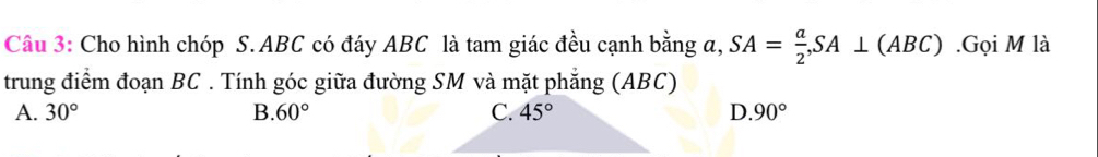 Cho hình chóp S. ABC có đáy ABC là tam giác đều cạnh bằng a, SA= a/2 , SA⊥ (ABC).Gọi M là
trung điểm đoạn BC. Tính góc giữa đường SM và mặt phẳng (ABC)
A. 30° B. 60° C. 45° D. 90°