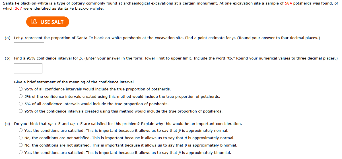 Santa Fe black-on-white is a type of pottery commonly found at archaeological excavations at a certain monument. At one excavation site a sample of 584 potsherds was found, of
which 367 were identified as Santa Fe black-on-white.
USE SALT
(a) Let p represent the proportion of Santa Fe black-on-white potsherds at the excavation site. Find a point estimate for p. (Round your answer to four decimal places.)
(b) Find a 95% confidence interval for p. (Enter your answer in the form: lower limit to upper limit. Include the word "to." Round your numerical values to three decimal places.)
Give a brief statement of the meaning of the confidence interval.
95% of all confidence intervals would include the true proportion of potsherds.
5% of the confidence intervals created using this method would include the true proportion of potsherds.
5% of all confidence intervals would include the true proportion of potsherds.
95% of the confidence intervals created using this method would include the true proportion of potsherds.
(c) Do you think that np>5 and nq>5 are satisfied for this problem? Explain why this would be an important consideration.
Yes, the conditions are satisfied. This is important because it allows us to say that β is approximately normal.
No, the conditions are not satisfied. This is important because it allows us to say that β is approximately normal.
No, the conditions are not satisfied. This is important because it allows us to say that β is approximately binomial.
Yes, the conditions are satisfied. This is important because it allows us to say that β is approximately binomial.