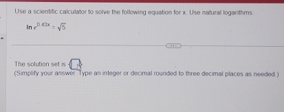 Use a scientific calculator to solve the following equation for x. Use natural logarithms
ln e^(0.43x)=sqrt(5)
The solution set is 
(Simplify your answer ''Type an integer or decimal rounded to three decimal places as needed.)