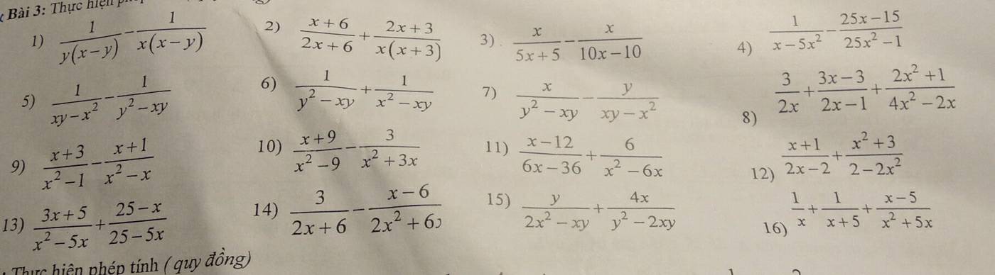 Thực hiệ n h
1)  1/y(x-y) - 1/x(x-y)  2)  (x+6)/2x+6 + (2x+3)/x(x+3)  3) .  x/5x+5 - x/10x-10 
4)  1/x-5x^2 - (25x-15)/25x^2-1 
6)  1/y^2-xy + 1/x^2-xy  7)
5)  1/xy-x^2 - 1/y^2-xy   x/y^2-xy - y/xy-x^2 
8)  3/2x + (3x-3)/2x-1 + (2x^2+1)/4x^2-2x 
10)  (x+9)/x^2-9 - 3/x^2+3x  11)
9)  (x+3)/x^2-1 - (x+1)/x^2-x   (x-12)/6x-36 + 6/x^2-6x 
12)  (x+1)/2x-2 + (x^2+3)/2-2x^2 
14)  3/2x+6 - (x-6)/2x^2+6x  15)  y/2x^2-xy + 4x/y^2-2xy 
13)  (3x+5)/x^2-5x + (25-x)/25-5x  16)  1/x + 1/x+5 + (x-5)/x^2+5x 
Thực hiện phép tính ( quy đồng)