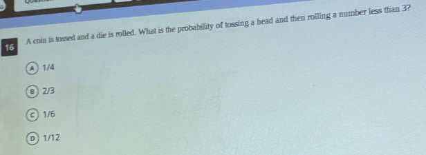 A coin is tossed and a die is rolled. What is the probability of tossing a head and then rolling a number less than 3?
A 1/4
@ 2/3
c 1/6
D) 1/12