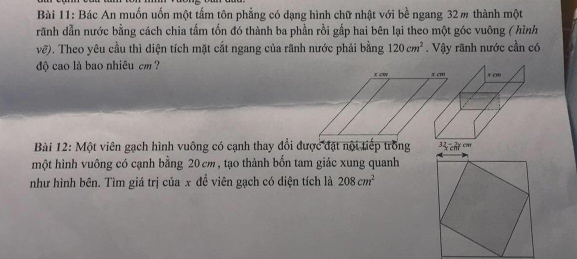 Bác An muốn uốn một tấm tôn phẳng có dạng hình chữ nhật với bề ngang 32m thành một 
rãnh dẫn nước bằng cách chia tấm tốn đó thành ba phần rồi gấp hai bên lại theo một góc vuông ( hình
vhat e). Theo yêu cầu thì diện tích mặt cắt ngang của rãnh nước phải bằng 120cm^2. Vậy rãnh nước cần có 
độ cao là bao nhiêu cm ? 
Bài 12: Một viên gạch hình vuông có cạnh thay đổi được đặt nội tiếp trống 
một hình vuông có cạnh bằng 20cm , tạo thành bốn tam giác xung quanh 
như hình bên. Tìm giá trị của x để viên gạch có diện tích là 208cm^2