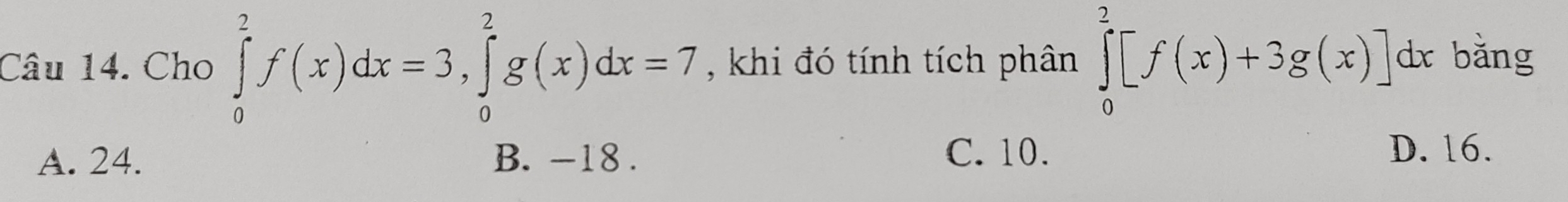 Cho ∈tlimits _0^2f(x)dx=3, ∈tlimits _0^2g(x)dx=7 , khi đó tính tích phân ∈tlimits _0^2[f(x)+3g(x)]dx bǎng
C. 10.
A. 24. B. -18. D. 16.