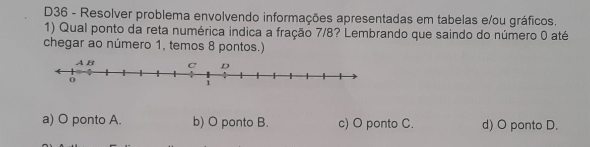 D36 - Resolver problema envolvendo informações apresentadas em tabelas e/ou gráficos.
1) Qual ponto da reta numérica indica a fração 7/8? Lembrando que saindo do número 0 até
chegar ao número 1, temos 8 pontos.)
a) O ponto A. b) O ponto B. c) O ponto C. d) O ponto D.