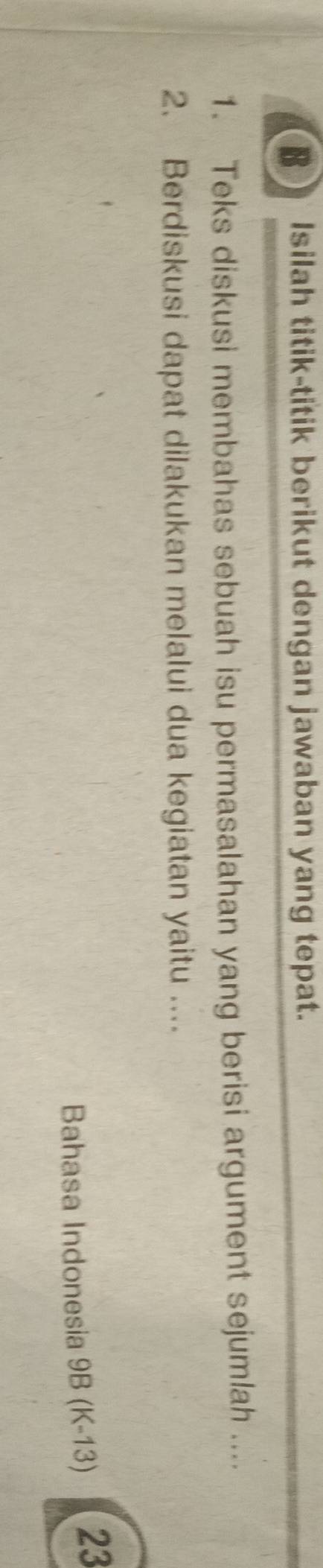 Isilah titik-titik berikut dengan jawaban yang tepat. 
1. Teks diskusi membahas sebuah isu permasalahan yang berisi argument sejumlah .... 
2. Berdiskusi dapat dilakukan melalui dua kegiatan yaitu .... 
Bahasa Indonesia 9B (K-13) 23