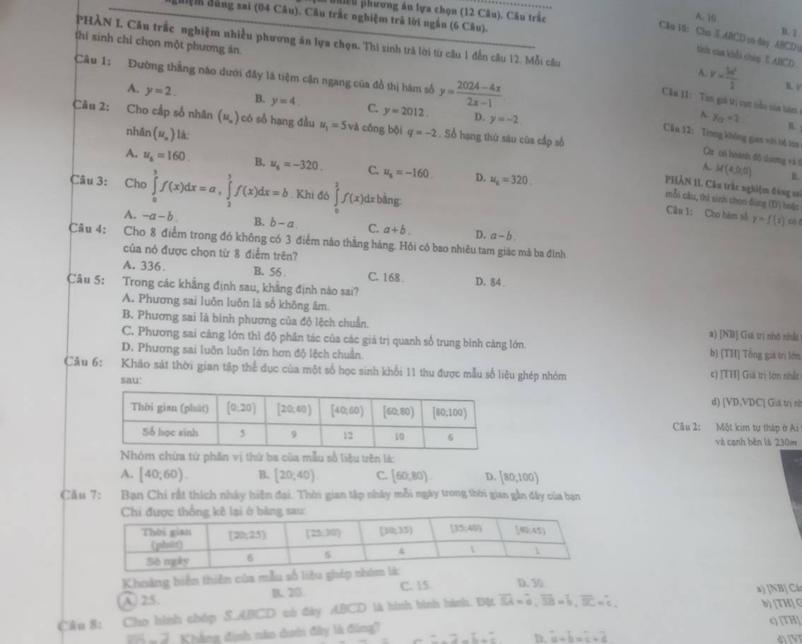 pểu phương án lựa chọn (12 Câu). Câu trắc
đguiệm đủng sai (04 Câu). Câu trắc nghiệm trà lời ngắn (6 Câu).
A. 10 B. 2
Câu 10: Cho 5.ABCD so day ABCD
thí sinh chỉ chọn một phương ăn.
PHÀN I. Câu trắc nghiệm nhiều phương ăn lựa chọn, Thí sinh trà lời từ câu 1 đến câu 12. Mỗi câu v= 3a^2/2  B. V
tích cùa khổi cháp S ABCD
A.
Câu 1: Đường thẳng nào dưới đây là tiệm cận ngang của đồ thị hàm số y= (2024-4x)/2x-1  A. y_CF=2 B.
A. y=2.
Cầu 11: Từn giả trị cực tiểu của hăm
B. y=4. C. y=2012. D. y=-2
Câu 2: Cho cấp số nhân (u_n) có số hạng đầu u_1=5 và cồng bội q=-2. Sổ hạng thứ sáu của cấp số
nhân (u_n) lá:
Câu 12: Trong không gian với hệ toa
Ox có hoành đô dương và t
A. u_6=160. B, u_6=-320. C. u_6=-160. D. u_6=320.
A. M(4,0,0)
Câu 3: Cho ∈tlimits _0^(1f(x)dx=a,∈tlimits _2^3f(x)dx=b. Khi đó ∈tlimits _0^2f(x)dxbsin g.
PHẢN II. Câu trắc nghiệm đúng sa
mỗi câu, thì sinh chọn đùng (Đ) hoặc
Câu 1: Cho hàm sở y=f(1) có á
A. -a-b. B. b-a. C. a+b. D. a-b.
Câu 4: Cho 8 điểm trong đó không có 3 điểm nào thằng hàng. Hỏi có bao nhiêu tam giác mả ba đình
của nó được chọn từ 8 điểm trên?
A. 336. B. 56 . C. 168 . D. 84 .
Câu 5: Trong các khẳng định sau, khẳng định nào sai?
A. Phương sai luôn luôn là số không âm.
B. Phương sai là binh phương của độ lệch chuẩn. a) [NB] Giá trị nhỏ nhất
C. Phương sai cảng lớn thì độ phân tác của các giá trị quanh số trung bình càng lớn. b) [TH] Tổng giả trị lớn
D. Phương sai luôn luôn lớn hơn độ lệch chuẩn.
Câu 6: Khảo sát thời gian tập thể dục của một số học sinh khối 11 thu được mẫu số liệu ghép nhóm c) [TH] Giả trị lớn nhất
sau:
d) [ /D,VDC '  Giả trị nị
Cầu 2: Một kim tự tháp ở Ai
và cạnh běn là 230m
Nhóm chứa tử phân vị thứ ba của mẫu số liệu trên là:
A. [40,60). B. [20;40). C. [60,80). D. [80,100)
Cầu 7: Bạn Chi rất thích nhây hiện đại. Thời gian tập nhây mỗi ngày trong thời gian gần đây của bạn
Khoảng biến thiên của mẫu số liêu ghé D. 30
A 25. B. 20
C. 15.
a) [NB] Cá
Câu 8: Cho hình chóp S.ABCD có đày ABCD là hình bình hành. Đột overline SA)=overline a,overline SB=overline b,overline BC=overline c,
b) [TH] C
c TH
overline ER-overline 2 Khẳng định nào dưới đây là đùng? =lambda -b+c D. overline a+overline b=overline c+overline d d) [V]