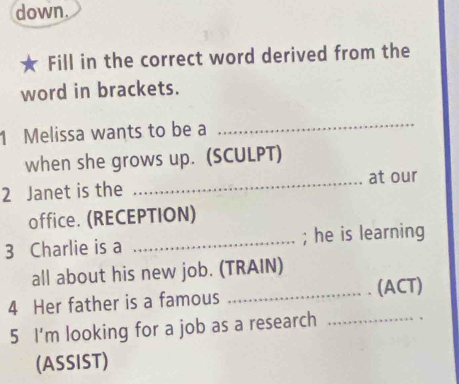 down. 
Fill in the correct word derived from the 
word in brackets. 
1 Melissa wants to be a 
_ 
when she grows up. (SCULPT) 
2 Janet is the _at our 
office. (RECEPTION) 
3 Charlie is a _; he is learning 
all about his new job. (TRAIN) 
4 Her father is a famous _(ACT) 
5 I'm looking for a job as a research_ 
(ASSIST)