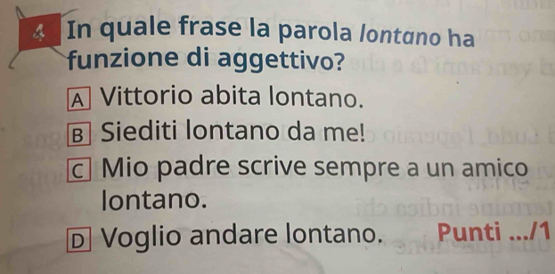 In quale frase la parola lontɑno ha
funzione di aggettivo?
A Vittorio abita lontano.
в Siediti lontano da me!
c Mio padre scrive sempre a un amico
lontano.
D Voglio andare lontano. Punti .../1