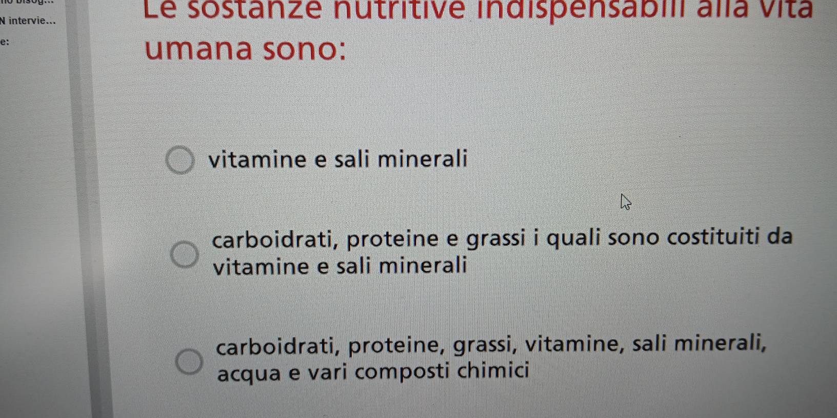 intervie...
Le sostanze nutritive indispensabili alla vita
e:
umana sono:
vitamine e sali minerali
carboidrati, proteine e grassi i quali sono costituiti da
vitamine e sali minerali
carboidrati, proteine, grassi, vitamine, sali minerali,
acqua e vari composti chimici