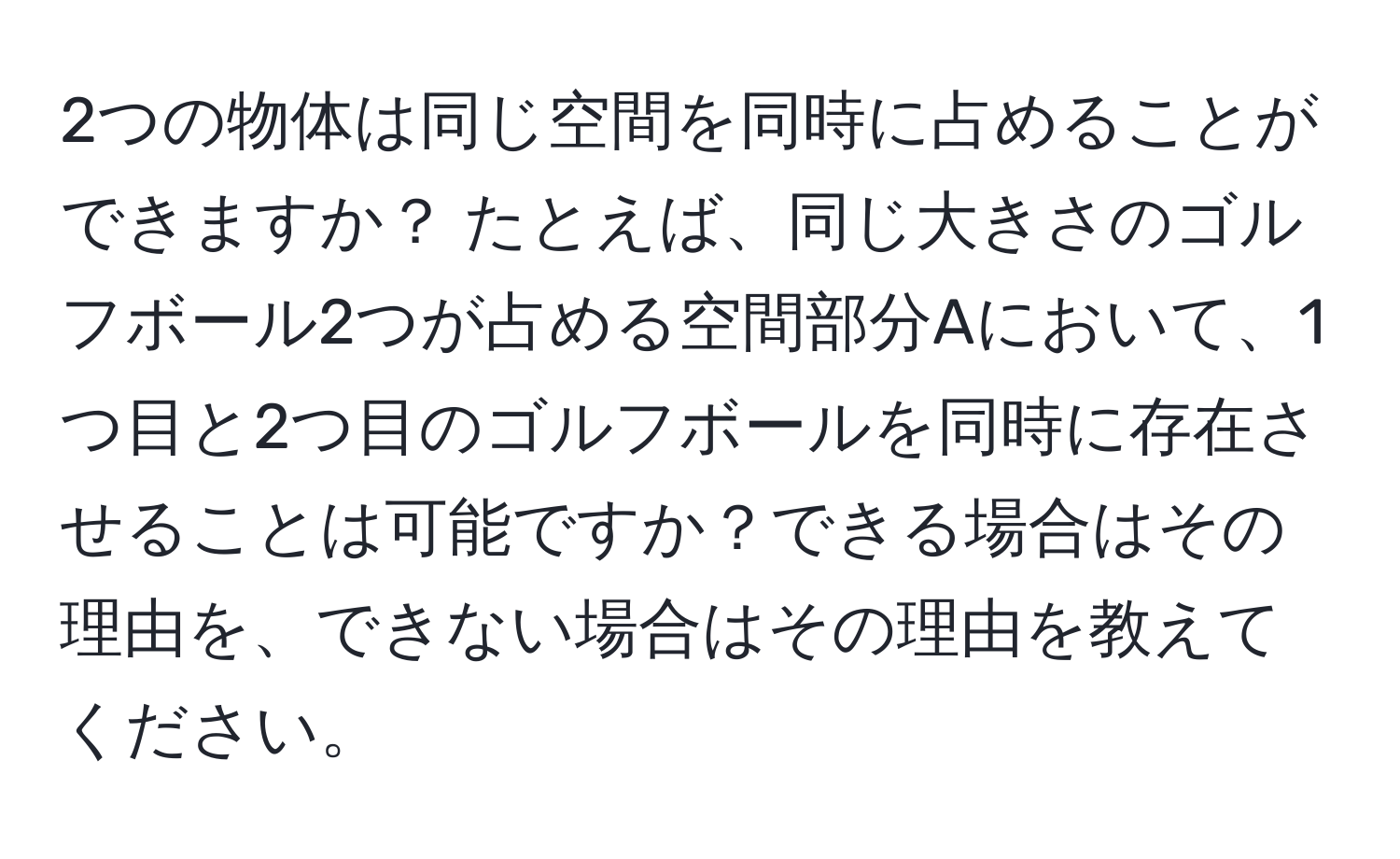 2つの物体は同じ空間を同時に占めることができますか？ たとえば、同じ大きさのゴルフボール2つが占める空間部分Aにおいて、1つ目と2つ目のゴルフボールを同時に存在させることは可能ですか？できる場合はその理由を、できない場合はその理由を教えてください。