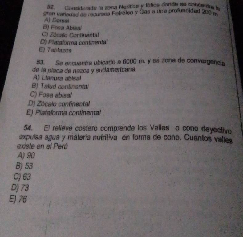 Considerada la zona Nerítica y fótica donde se concentra la
gran variedad de recursos Petróleo y Gas a una profundidad 200 m
A) Dorsal
B) Fosa Abisal
C) Zócalo Continental
D) Plataforma continental
E) Tablazos
53. Se encuentra ubicado a 6000 m. y es zona de convergencia
de la placa de nazca y sudamericana
A) Llanura abisal
B) Talud continental
C) Fosa abisal
D) Zócalo continental
E) Plataforma continental
54. El relieve costero comprende los Valles o cono deyectivo
expulsa agua y materia nutritiva en forma de cono. Cuantos valles
existe en el Perú
A) 90
B) 53
C) 63
D) 73
E) 76