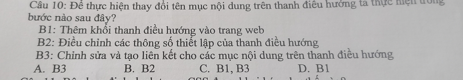 Để thực hiện thay đổi tên mục nội dung trên thanh điều hướng ta thực hiện trong
bước nào sau đây?
B1: Thêm khối thanh điều hướng vào trang web
B2: Điều chỉnh các thông số thiết lập của thanh điều hướng
B3: Chỉnh sửa và tạo liên kết cho các mục nội dung trên thanh điều hướng
A. B3 B. B2 C. B1, B3 D. B1