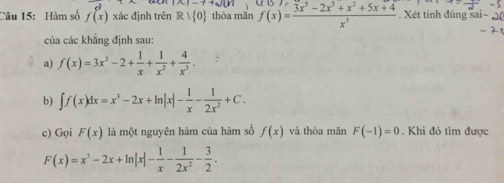 Hàm số f(x) xác định trên R> 0 thỏa mãn f(x)= (3x^5-2x^3+x^2+5x+4)/x^3 . Xét tính đúng sa 
của các khẳng định sau: 
a) f(x)=3x^2-2+ 1/x + 1/x^2 + 4/x^3 . 
b) ∈t f(x)dx=x^3-2x+ln |x|- 1/x - 1/2x^2 +C. 
c) Gọi F(x) là một nguyên hàm của hàm số f(x) và thỏa mãn F(-1)=0. Khi đó tìm được
F(x)=x^3-2x+ln |x|- 1/x - 1/2x^2 - 3/2 .