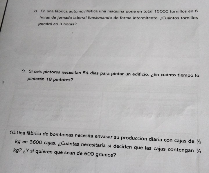En una fábrica automovilística una máquina pone en total 15000 tornillos en 8
horas de jornada laboral funcionando de forma intermitente. ¿Cuántos tornillos 
pondrá en 3 horas? 
9. Si seis pintores necesitan 54 días para pintar un edificio. ¿En cuánto tiempo lo 
pintarán 18 pintores? 
10.Una fábrica de bombonas necesita envasar su producción diaria con cajas de ½
kg en 3600 cajas. ¿Cuántas necesitaría si deciden que las cajas contengan ¼
kg? ¿Y si quieren que sean de 600 gramos?