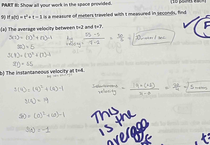 PART II: Show all your work in the space provided. (10 points éach) 
9) If s(t)=t^2+t-1 is a measure of meters traveled with t measured in seconds, find 
(a) The average velocity between t=2 and t=7. 
b) The instantaneous velocity at t=4.