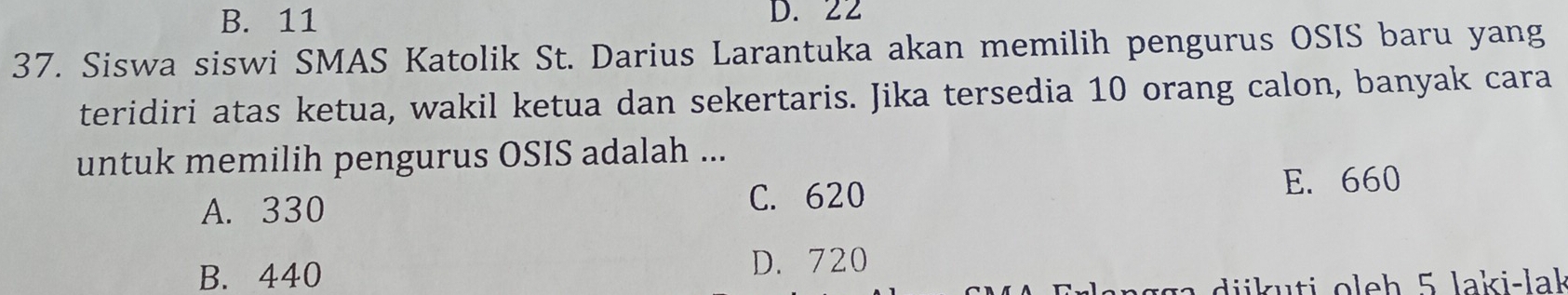 B. 11 D. 22
37. Siswa siswi SMAS Katolik St. Darius Larantuka akan memilih pengurus OSIS baru yang
teridiri atas ketua, wakil ketua dan sekertaris. Jika tersedia 10 orang calon, banyak cara
untuk memilih pengurus OSIS adalah ...
A. 330 C. 620
E. 660
B. 440
D. 720
ii ti oleh 5 laki-lak