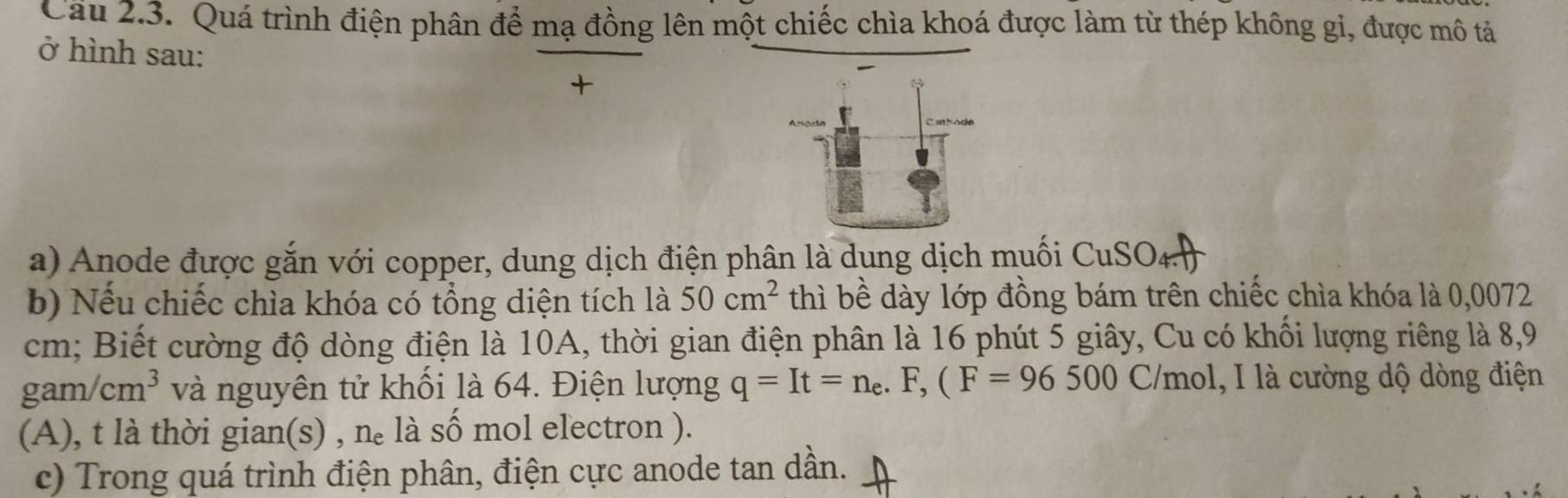 Cầu 2.3. Quá trình điện phân để mạ đồng lên một chiếc chìa khoá được làm từ thép không gi, được mô tả 
ở hình sau: 
+ 
a) Anode được gắn với copper, dung dịch điện phân là dung dịch muối CuSOa 
b) Nếu chiếc chìa khóa có tổng diện tích là 50cm^2 thì bề dày lớp đồng bám trên chiếc chìa khóa là 0,0072
cm; Biết cường độ dòng điện là 10A, thời gian điện phân là 16 phút 5 giây, Cu có khổi lượng riêng là 8, 9
gam/cm^3 và nguyên tử khối là 64. Điện lượng q=It=n_e.F, (F=96500 C/mol, I là cường dộ dòng điện 
(A), t là thời gian(s) , nè là số mol electron ). 
c) Trong quá trình điện phân, điện cực anode tan dần.