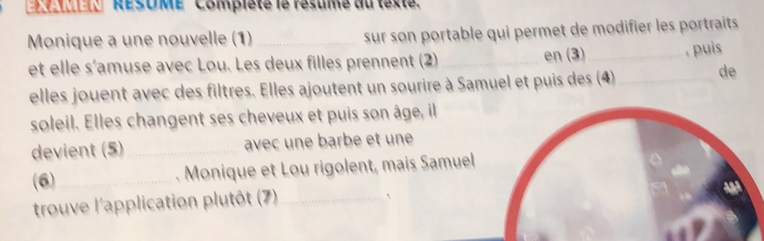 RESOME Compisté le résume du texte 
Monique a une nouvelle (1)_ 
sur son portable qui permet de modifier les portraits 
et elle s'amuse avec Lou. Les deux filles prennent (2) _en (3)_ 
, puis 
elles jouent avec des filtres. Elles ajoutent un sourire à Samuel et puis des (4_ 
de 
soleil. Elles changent ses cheveux et puis son âge, il 
devient (5) _avec une barbe et une 
(6)_ . Monique et Lou rigolent, mais Samuel 
trouve l'application plutôt (7)_ 
、