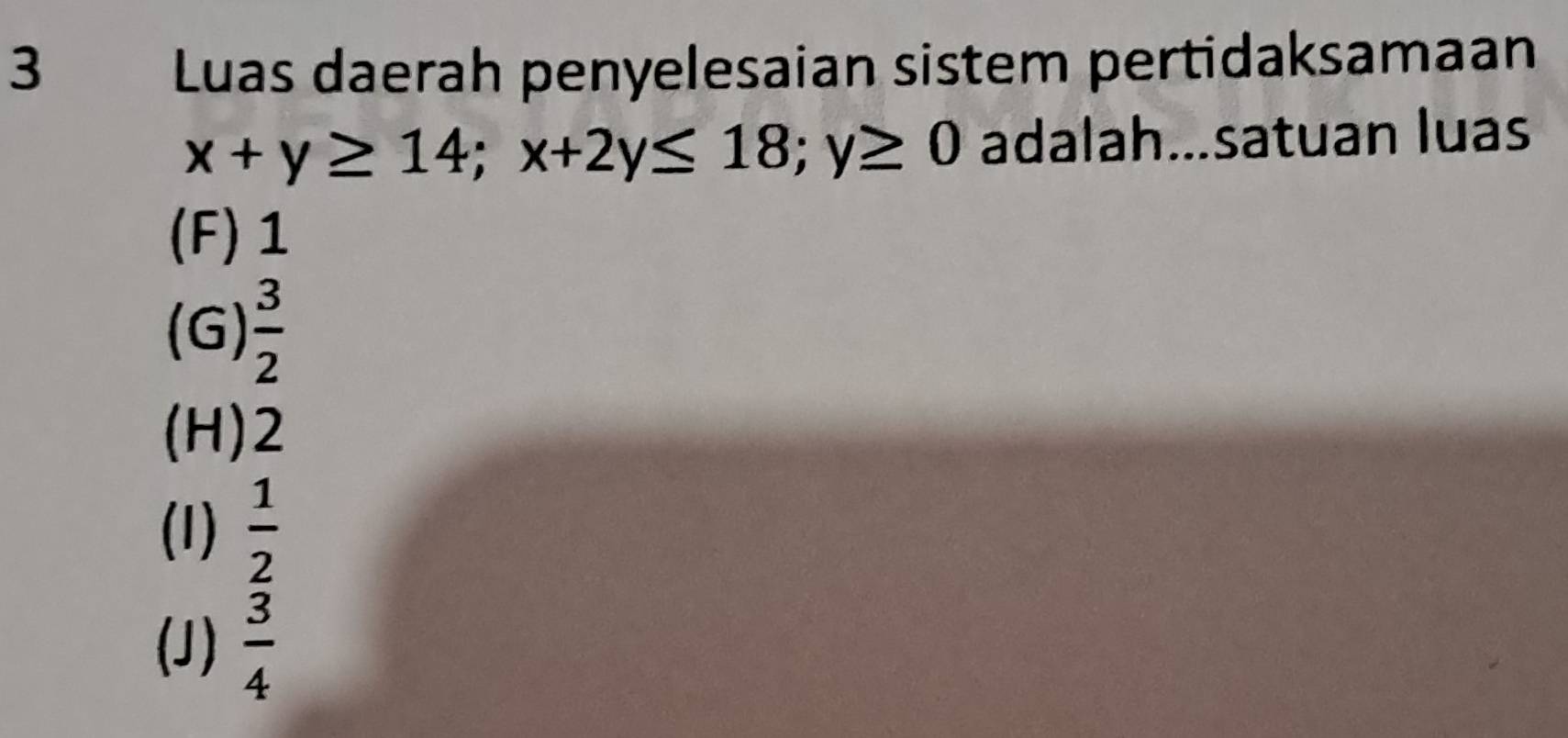 Luas daerah penyelesaian sistem pertidaksamaan
x+y≥ 14; x+2y≤ 18; y≥ 0 adalah...satuan luas
(F) 1
(G)  3/2 
(H) 2
(1)  1/2 
(J)  3/4 