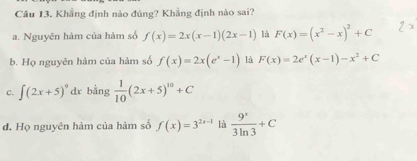 Khẳng định nào đúng? Khẳng định nào sai?
a. Nguyên hàm của hàm số f(x)=2x(x-1)(2x-1) là F(x)=(x^2-x)^2+C
b. Họ nguyên hàm của hàm số f(x)=2x(e^x-1) là F(x)=2e^x(x-1)-x^2+C
c. ∈t (2x+5)^9 dx bằng  1/10 (2x+5)^10+C
d. Họ nguyên hàm của hàm số f(x)=3^(2x-1) là  9^x/3ln 3 +C