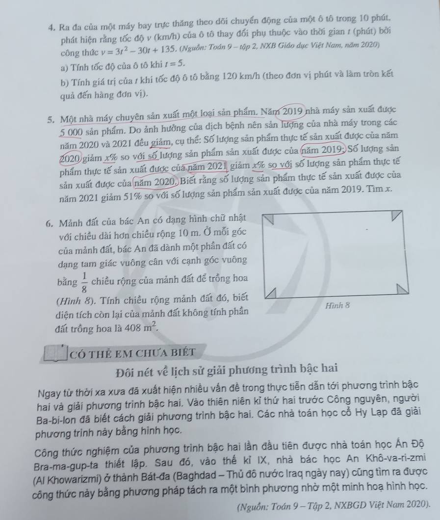 Ra đa của một máy bay trực thăng theo dõi chuyển động của một ô tô trong 10 phút,
phát hiện rằng tốc độ v (km/h) của ô tô thay đổi phụ thuộc vào thời gian 1 (phút) bởi
công thức v=3t^2-30t+135. (Nguồn: Toán 9 - tập 2, NXB Giáo dục Việt Nam, năm 2020)
a) Tính tốc độ của ô tô khi t=5.
b) Tính giá trị của / khi tốc độ ô tô bằng 120 km/h (theo đơn vị phút và làm tròn kết
quả đến hàng đơn vị).
5. Một nhà máy chuyên sản xuất một loại sản phẩm. Năm 2019 nhà máy sản xuất được
5 000 sản phẩm. Do ảnh hưởng của dịch bệnh nên sản lượng của nhà máy trong các
năm 2020 và 2021 đều giảm, cụ thể: Số lượng sản phẩm thực tế sản xuất được của năm
2020 giảm x% so với số lượng sản phẩm sản xuất được của năm 2019: Số lượng sản
phẩm thực tế sản xuất được của năm 2021 giảm xã so với số lượng sản phẩm thực tế
sản xuất được của năm 2020. Biết rằng số lượng sản phẩm thực tế sản xuất được của
năm 2021 giảm 51% so với số lượng sản phẩm sản xuất được của năm 2019. Tìm x.
6. Mảnh đất của bác An có dạng hình chữ nhật
với chiều dài hơn chiều rộng 10 m. Ở mỗi góc
của mảnh đất, bác An đã dành một phần đất có
dạng tam giác vuông cân với cạnh góc vuông
bằng  1/8  chiều rộng của mảnh đất để trồng hoa
(Hình 8). Tính chiều rộng mảnh đất đó, biết
diện tích còn lại của mảnh đất không tính phần Hình 8
đất trồng hoa là 408m^2.
Có thÊ em Chưa biết
Đôi nét về lịch sử giải phương trình bậc hai
Ngay từ thời xa xưa đã xuất hiện nhiều vấn đề trong thực tiễn dẫn tới phương trình bậc
hai và giải phương trình bậc hai. Vào thiên niên kỉ thứ hai trước Công nguyên, người
Ba-bi-lon đã biết cách giải phương trình bậc hai. Các nhà toán học cổ Hy Lạp đã giải
phương trình này bằng hình học.
Công thức nghiệm của phương trình bậc hai lần đầu tiên được nhà toán học Ấn Độ
Bra-ma-gup-ta thiết lập. Sau đó, vào thế kỉ IX, nhà bác học An Khô-va-ri-zmi
(Al Khowarizmi) ở thành Bát-đa (Baghdad - Thủ đô nước Iraq ngày nay) cũng tìm ra được
công thức này bằng phương pháp tách ra một bình phương nhờ một minh hoạ hình học.
(Nguồn: Toán 9 - Tập 2, NXBGD Việt Nam 2020).