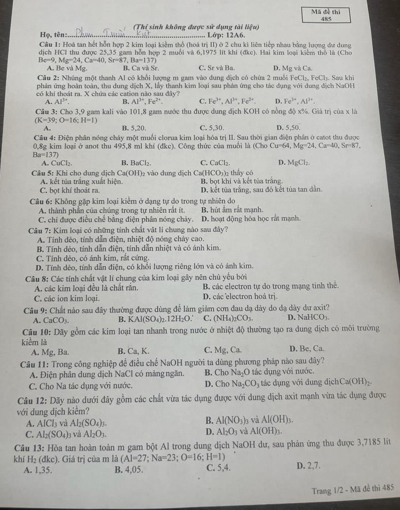 Mã đề thi
485
(Thí sinh không được sử dụng tài liệu)
Họ, tên:._  Lớp: 12A6.
Câu 1: Hoà tan hết hỗn hợp 2 kim loại kiểm thổ (hoá trị II) ở 2 chu kì liên tiếp nhau bằng lượng dư dung
dịch HCl thu được 25,35 gam hỗn hợp 2 muối và 6,1975 lít khí (đkc). Hai kim loại kiểm thổ là (Cho
Be=9,Mg=24,Ca=40,Sr=87,Ba=137)
A. Be và Mg. B. Ca và Sr. C. Sr và Ba. D. Mg và Ca.
Câu 2: Nhúng một thanh Al có khối lượng m gam vào dung dịch có chứa 2 muối Fe Cl_2.FeCl_3
phản ứng hoàn toàn, thu dung dịch X, lấy thanh kim loại sau phản ứng cho tác dụng với dung dịch NaOH 3. Sau khi
có khí thoát ra. X chứa các cation nào sau đây?
A. Al^(3+). B. Al^(3+),Fe^(2+). C. Fe^(3+),Al^(3+),Fe^(2+). D. Fe^(3+),Al^(3+).
Câu 3: Cho 3,9 gam kali vào 101,8 gam nước thu được dung dịch KOH có nồng độ x%. Giá trị của x là
(K=39;O=16;H=1)
A. B. 5,20. C. 5,30. D. 5,50.
Câu 4: Điện phân nóng chảy một muối clorua kim loại hóa trị II. Sau thời gian điện phân ở catot thu được
0,8g kim loại ở anot thu 495,8 ml khí (đkc). Công thức của muối là (Cho Cu=64,Mg=24,Ca=40,Sr=87,
Ba=137)
A. CuCl₂. B. BaCl_2. C. CaCl_2. D. MgCl_2.
Câu 5: Khi cho dung dịch Ca(OH)_2 2 vào dung dịch Ca(HCO_3)_2 thấy có
A. kết tủa trắng xuất hiện. B. bọt khí và kết tủa trắng.
C. bọt khí thoát ra. D. kết tủa trắng, sau đó kết tủa tan dần.
Câu 6: Không gặp kim loại kiềm ở dạng tự do trong tự nhiên do
A. thành phần của chúng trong tự nhiên rất ít. B. hút ẩm rất mạnh.
C. chỉ được điều chế bằng điện phân nóng chảy. D. hoạt động hóa học rất mạnh.
Câu 7: Kim loại có những tính chất vật lí chung nào sau đây?
A. Tính dẻo, tính dẫn điện, nhiệt độ nóng chảy cao.
B. Tính dẻo, tính dẫn điện, tính dẫn nhiệt và có ánh kim.
C. Tính dẻo, có ánh kim, rất cứng.
D. Tính dẻo, tính dẫn điện, có khối lượng riêng lớn và có ánh kim.
Câu 8: Các tính chất vật lí chung của kim loại gây nên chủ yếu bởi
A. các kim loại đều là chất rắn. B. các electron tự do trong mạng tinh thể.
C. các ion kim loại. D. các electron hoá trị.
Câu 9: Chất nào sau đây thường được dùng để làm giảm cơn đau dạ dày do dạ dày dư axit?
A. CaCO_3. B. KAl(SO_4)_2.12H_2O C. (NH_4)_2CO_3. D. NaH [CO_3.
Câu 10: Dãy gồm các kim loại tan nhanh trong nước ở nhiệt độ thường tạo ra dung dịch có môi trường
kiềm là
A. Mg, Ba. B. Ca, K. C. Mg, Ca. D. Be, Ca.
Câu 11: Trong công nghiệp để điều chế NaOH người ta dùng phương pháp nào sau đây?
A. Điện phân dung dịch NaCl có màng ngăn. B. Cho Na_2O tác dụng với nước.
C. Cho Na tác dụng với nước. D. Cho Na_2CO_3 tác dụng với dung dịch Ca(OH)_2.
Câu 12: Dãy nào dưới đây gồm các chất vừa tác dụng được với dung dịch axit mạnh vừa tác dụng được
với dung dịch kiểm?
A. AICl_3 và Al_2(SO_4)_3.
B. Al(NO_3) 3 và Al(OH)_3.
C. Al_2(SO_4)_3 và Al_2O_3.
D. Al_2O_3 và Al(OH)_3.
Câu 13: Hòa tan hoàn toàn m gam bột Al trong dung dịch NaOH dư, sau phản ứng thu được 3,7185 lít
khí H_2 (đ KC c). Giá trị của m là (Al=27;Na=23;O=16;H=1)
A. 1,35. B. 4,05. C. 5,4. D. 2,7.
Trang 1/2 - Mã đề thi 485