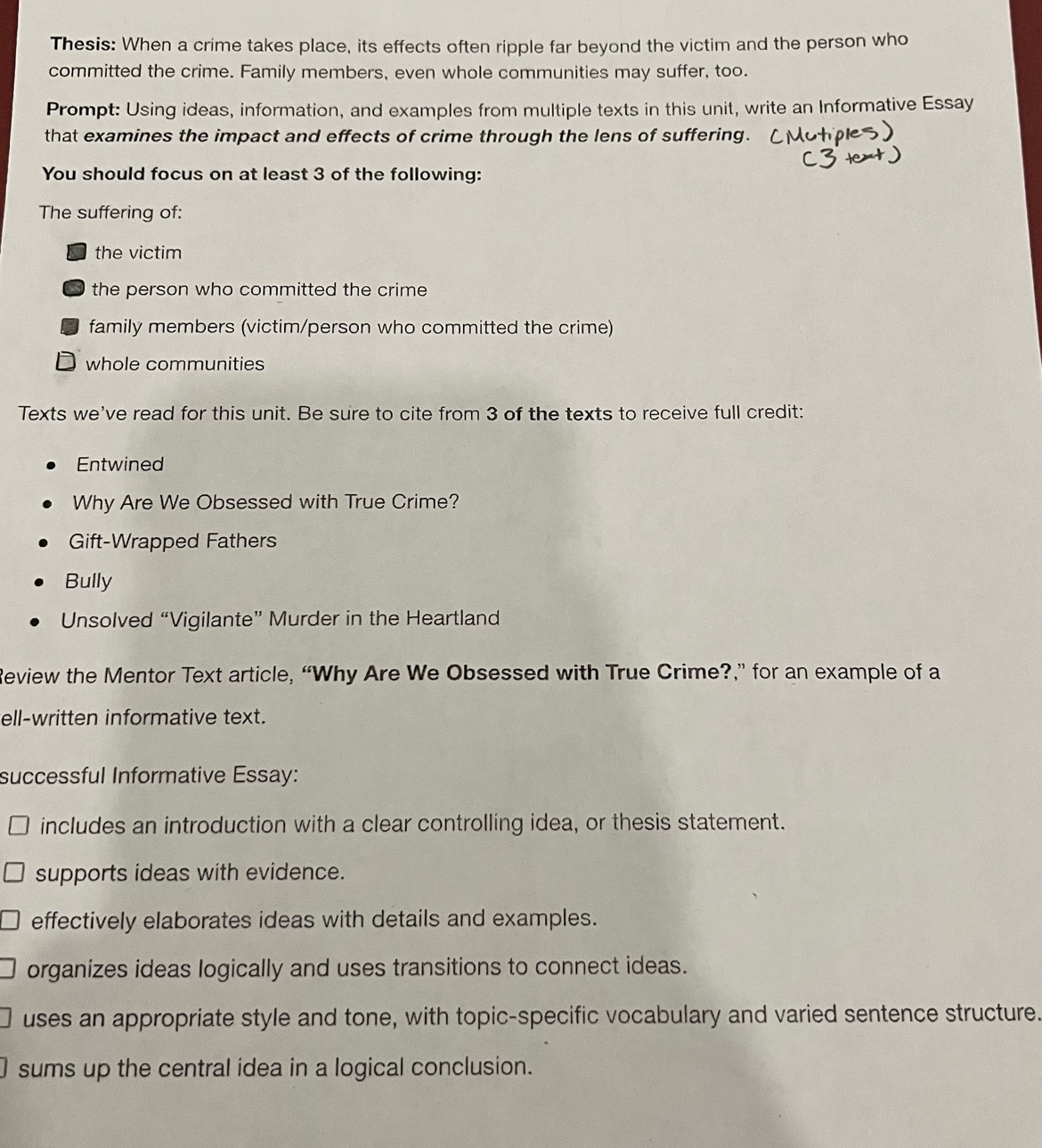 Thesis: When a crime takes place, its effects often ripple far beyond the victim and the person who
committed the crime. Family members, even whole communities may suffer, too.
Prompt: Using ideas, information, and examples from multiple texts in this unit, write an Informative Essay
that examines the impact and effects of crime through the lens of suffering.
You should focus on at least 3 of the following:
The suffering of:
the victim
the person who committed the crime 
family members (victim/person who committed the crime)
J whole communities
Texts we've read for this unit. Be sure to cite from 3 of the texts to receive full credit:
Entwined
Why Are We Obsessed with True Crime?
Gift-Wrapped Fathers
Bully
Unsolved “Vigilante” Murder in the Heartland
Review the Mentor Text article, “Why Are We Obsessed with True Crime?,” for an example of a
ell-written informative text.
successful Informative Essay:
includes an introduction with a clear controlling idea, or thesis statement.
supports ideas with evidence.
effectively elaborates ideas with details and examples.
organizes ideas logically and uses transitions to connect ideas.
uses an appropriate style and tone, with topic-specific vocabulary and varied sentence structure.
sums up the central idea in a logical conclusion.