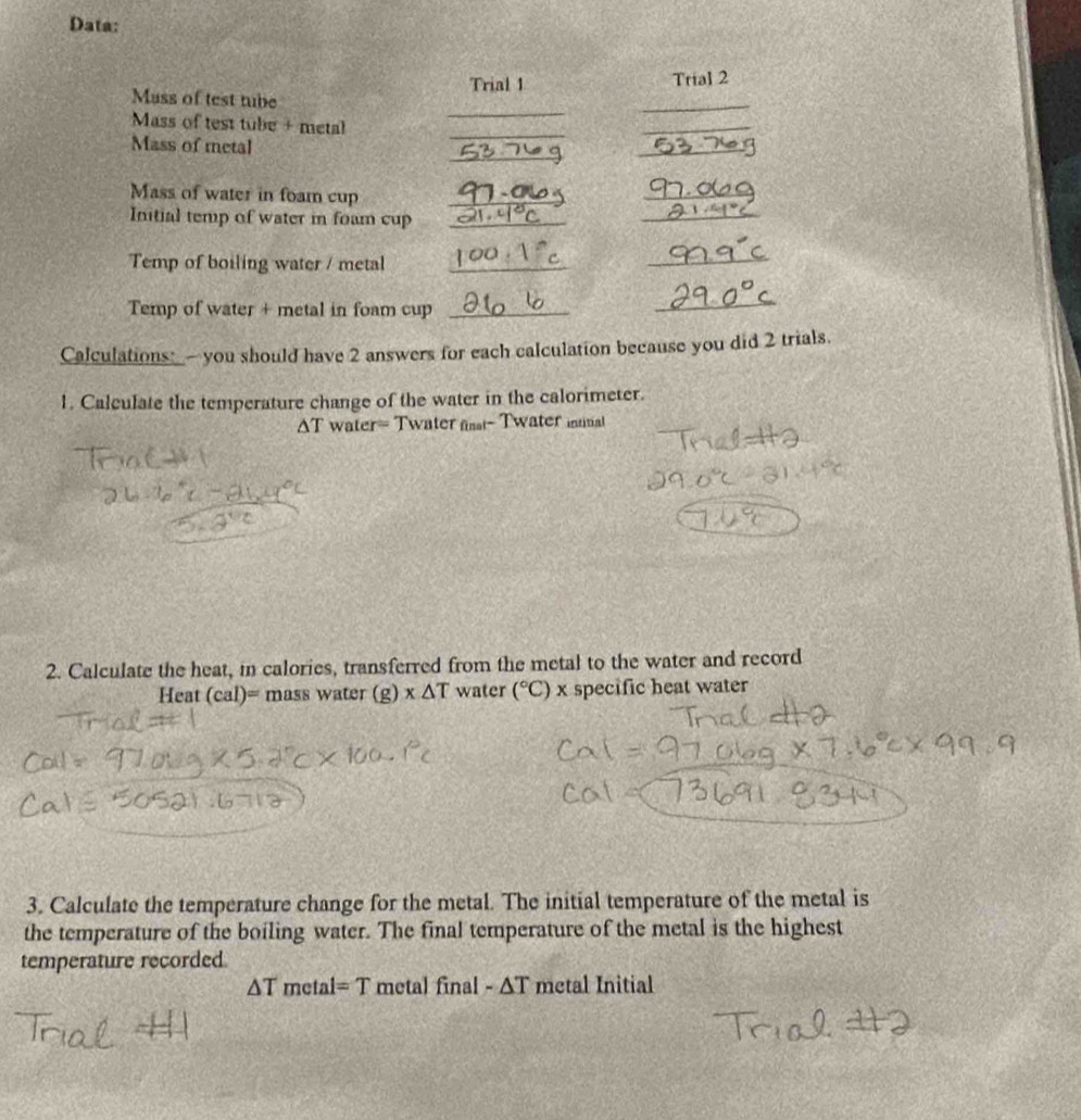 Data: 
Trial 1 Trial 2 
Mass of test tube 
_ 
Mass of test tube + metal 
_ 
_ 
Mass of metal 
_ 
_ 
_ 
_ 
_ 
Mass of water in foam cup_ 
Initial temp of water in foam cup_ 
Temp of boiling water / metal_ 
_ 
Temp of water + metal in foam cup_ 
_ 
Calculations:- you should have 2 answers for each calculation because you did 2 trials. 
1. Calculate the temperature change of the water in the calorimeter. 
AT water= Twater fst- Twater inal 
2. Calculate the heat, in calories, transferred from the metal to the water and record 
Heat (cal)= mass water (g) x△ T water (^circ C) x specific heat water 
3. Calculate the temperature change for the metal. The initial temperature of the metal is 
the temperature of the boiling water. The final temperature of the metal is the highest 
temperature recorded
△ T metal =T metal final - ΔT metal Initial