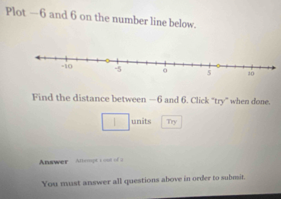 Plot —6 and 6 on the number line below. 
Find the distance between —6 and 6. Click “try” when done. 
□ units Try 
Answer Attempt 1 out of 2 
You must answer all questions above in order to submit.