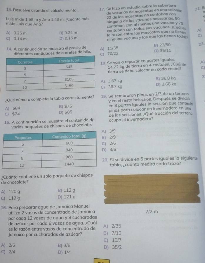 Resuelve usando el cálculo mental. 17. Se hizo un estudio sobre la cobertura
de vacunas de mascotas en una colonia 21. E
Luis mide 1.58 m y Ana 1.43 m. ¿Cuánto más 22 de las mascotas no contaban con n
ninguna de las vacunas necesarias, 50 .
r
mide Luis que Ana?
contaban con al menos una vacuna y 70
contaban con todas sus vacunas. ¿Cuál
A) 0.25 m B) 0.24 m la razón entre las mascotas que no tienen A)
C) 0.14 m D) 0.15 m ninguna vacuna y las que las tienen todes C
14. A continuación se muestra el precio de A) 11/35 B) 22/50 22.
diferentes cantidades de carretes de hilo. C) 70/22 D) 35/11
Se van a repartir en partes iguales A)
14.72 kg de tierra en 4 costales. ¿Cuánta
tierra se debe colocar en cada costal? C
3.67 kg B) 36.8 kg 2
36.7 kg D) 3.68 kg
¿Qué número completa la tabla correctamente? 19. Se sembraron pinos en 2/3 de un terreno
y en el resto helechos. Después se dividió
A) $84 B) $75 en 3 partes iguales la sección que contenía
C) $74 D) $85 pinos para colocar un invernadero en una
de las secciones. ¿Qué fracción del terreno
15. A continuación se muestra el contenido de ocupa el invernadero?
varios paquetes de chispas de chocolate.
/9
/9
/6
/6
i se divide en 5 partes iguales la siguiente
abla, ¿cuánto medirá cada trozo?
¿Cuánto contiene un solo paquete de chispas
de chocolate?
A) 120 g B) 112 g
C) 119 g D) 121 g
16. Para preparar agua de Jamaica Manuel
utiliza 2 vasos de concentrado de Jamaica 7/2 m
por cada 12 vasos de agua y 8 cucharadas
de azúcar por cada 6 vasos de agua. ¿Cuál
es la razón entre vasos de concentrado de A) 2/35
Jamaica por cucharadas de azúcar? B) 7/10
C) 10/7
A) 2/6 B) 3/6 D) 35/2
C) 2/4 D) 1/4