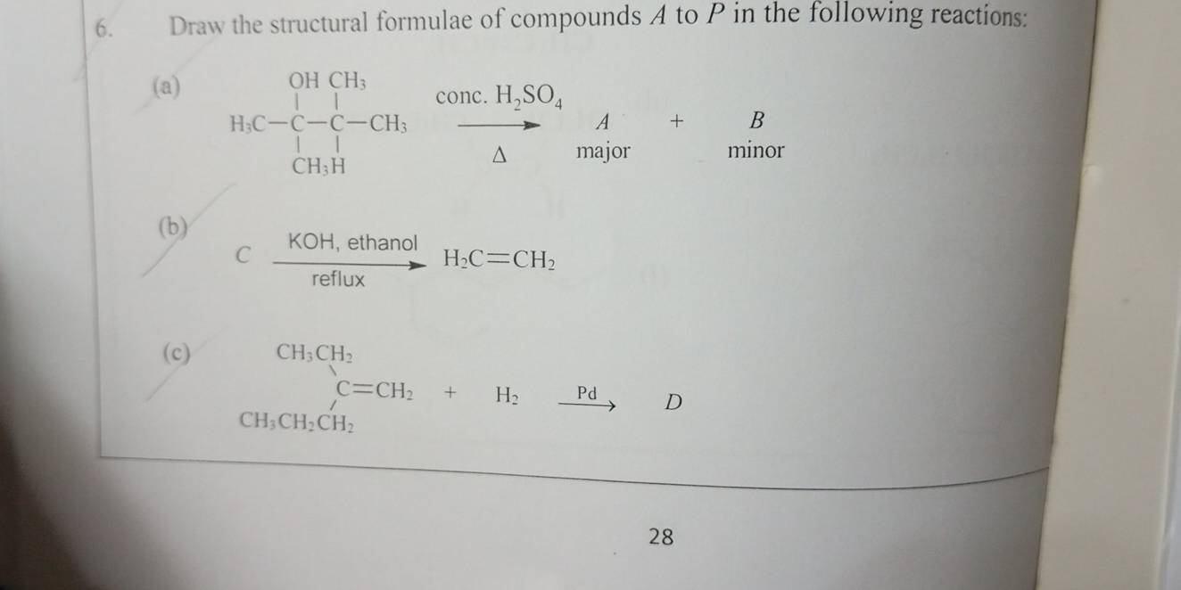 Draw the structural formulae of compounds A to P in the following reactions: 
(a) 
H_1C-C-CH_3xrightarrow CH_2SO_H,H_2SO_4△ beginarrayr A to endarray +beginarrayr B B Mn++beginarrayr B minoendarray 
(b) 
C  (KOH,ethanol)/reflux H_2C=CH_2
(c) CH_3CH_2
CH_3CH_2CH_2 C=CH_2+H_2xrightarrow PdD
28