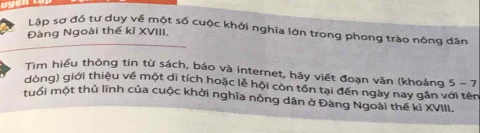 Lập sơ đổ tư duy về một số cuộc khởi nghĩa lớn trong phong trào nông dân 
Đàng Ngoài thế kỉ XVIII. 
Tìm hiểu thông tin từ sách, báo và internet, hãy viết đoạn văn (khoảng 5-7
dòng) giới thiệu về một di tích hoặc lễ hội còn tồn tại đến ngày nay gắn với tên 
tuổi một thủ lĩnh của cuộc khởi nghĩa nông dân ở Đàng Ngoài thế kỉ XVIII.