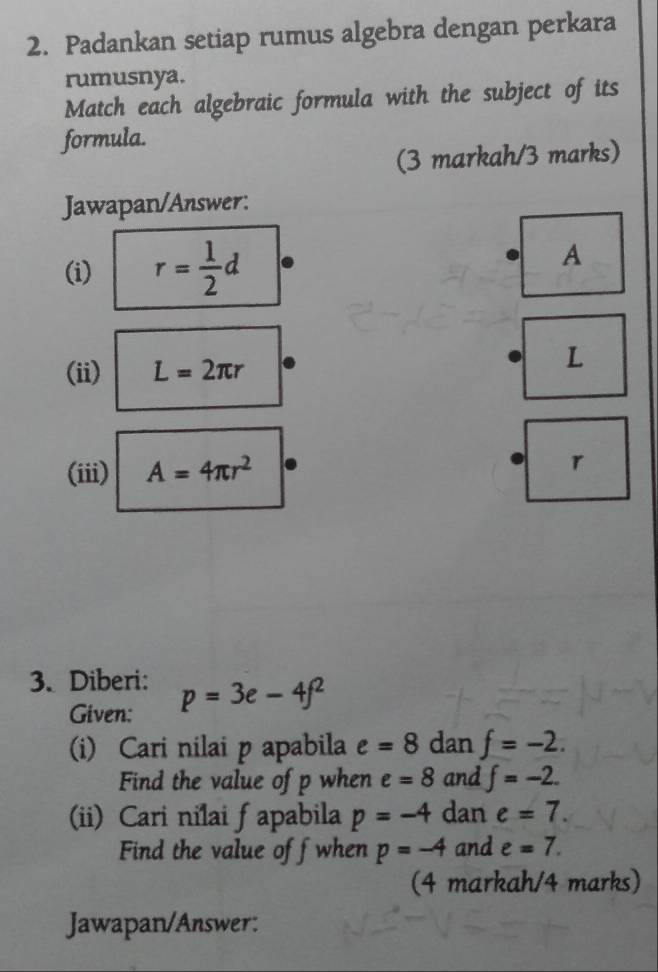 Padankan setiap rumus algebra dengan perkara 
rumusnya. 
Match each algebraic formula with the subject of its 
formula. 
(3 markah/3 marks) 
Jawapan/Answer: 
(i) r= 1/2 d A
(ii) L=2π r
L 
(iii) A=4π r^2
r
3. Diberi: p=3e-4f^2
Given: 
(i) Cari nilai p apabila e=8 dan f=-2. 
Find the value of p when e=8 and f=-2. 
(ii) Cari nilai fapabila p=-4 dan e=7. 
Find the value off when p=-4 and e=7. 
(4 markah/4 marks) 
Jawapan/Answer: