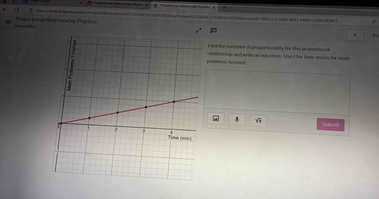 × Propontional Rélationstups Prach X Proportional Relatiomhip Practice X 
https://student.desmos.com/activitybuilder/instance/6722807a972e16b0bf1b9e0e/student/672282667c7140597e3f509e#screen1d=f0f35a72-e426-4eb3-b40d-c52843df5063 A^1 
Proportional Relationship Practice 
Amara Miller 
< 9 c 
Find the constant of proportionality for this proportional 
relationship and write an equation. Use t for time and m for math 
problems finished. 
sqrt(± ) 
Submit