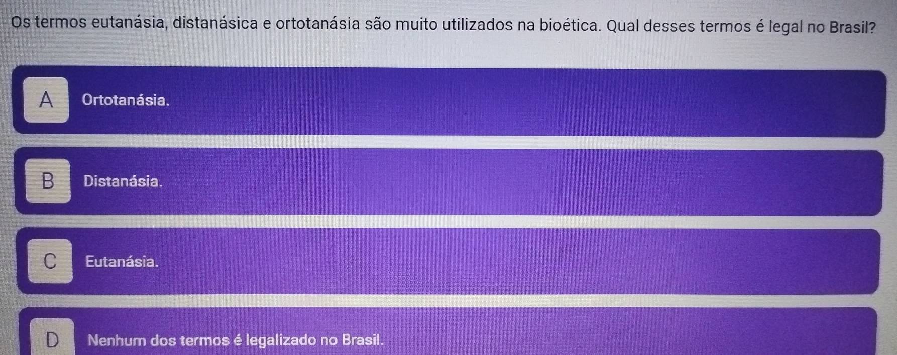 Os termos eutanásia, distanásica e ortotanásia são muito utilizados na bioética. Qual desses termos é legal no Brasil?
A Ortotanásia.
B Distanásia.
C Eutanásia.
D Nenhum dos termos é legalizado no Brasil.