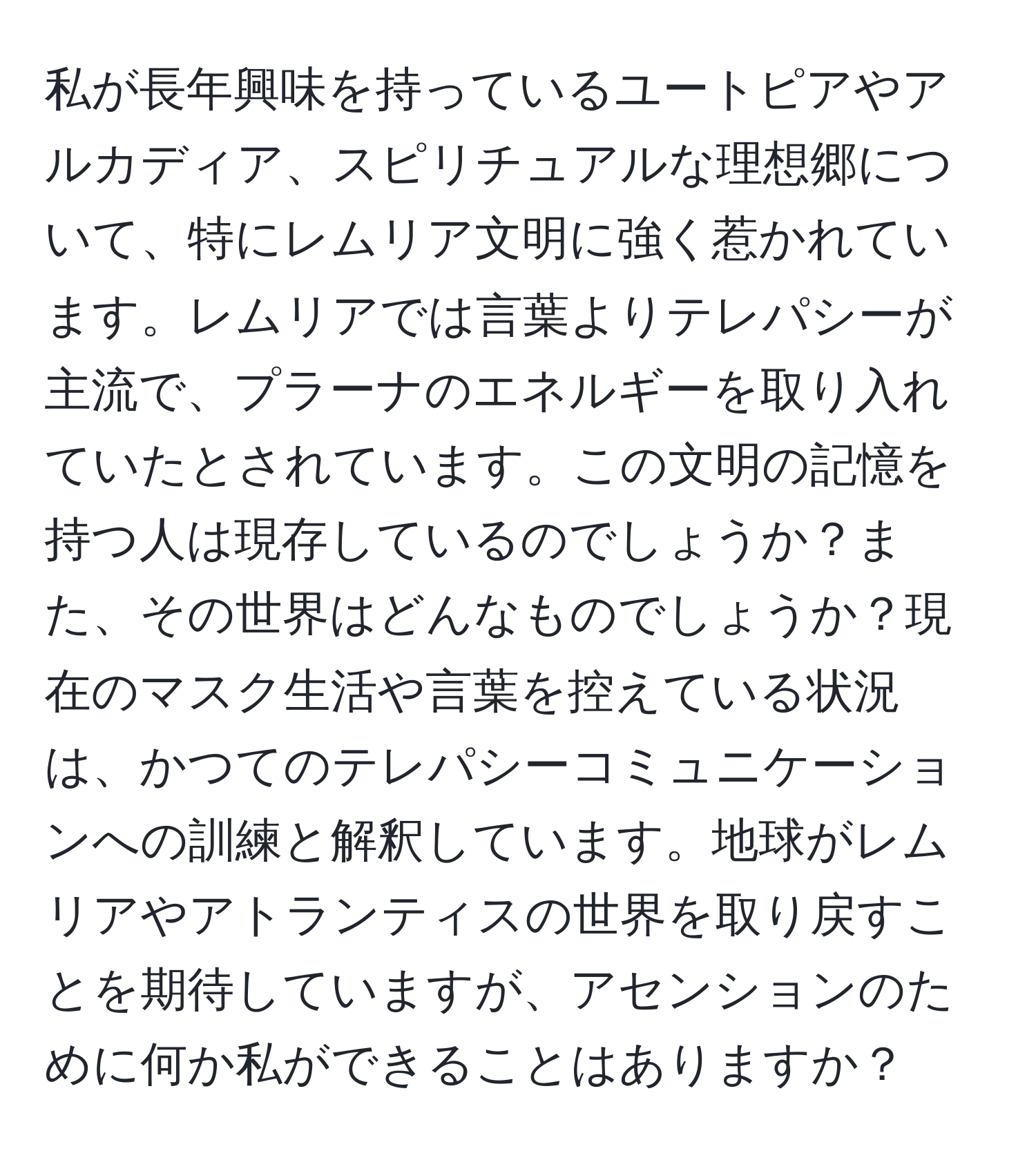 私が長年興味を持っているユートピアやアルカディア、スピリチュアルな理想郷について、特にレムリア文明に強く惹かれています。レムリアでは言葉よりテレパシーが主流で、プラーナのエネルギーを取り入れていたとされています。この文明の記憶を持つ人は現存しているのでしょうか？また、その世界はどんなものでしょうか？現在のマスク生活や言葉を控えている状況は、かつてのテレパシーコミュニケーションへの訓練と解釈しています。地球がレムリアやアトランティスの世界を取り戻すことを期待していますが、アセンションのために何か私ができることはありますか？