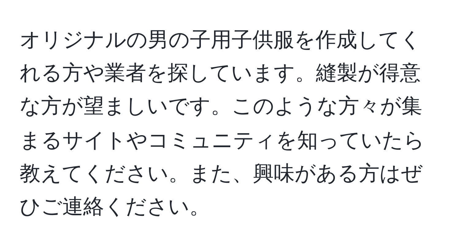 オリジナルの男の子用子供服を作成してくれる方や業者を探しています。縫製が得意な方が望ましいです。このような方々が集まるサイトやコミュニティを知っていたら教えてください。また、興味がある方はぜひご連絡ください。