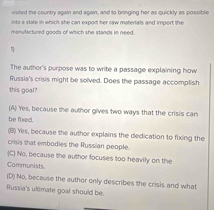 visited the country again and again, and to bringing her as quickly as possible
into a state in which she can export her raw materials and import the
manufactured goods of which she stands in need.
1)
The author's purpose was to write a passage explaining how
Russia's crisis might be solved. Does the passage accomplish
this goal?
(A) Yes, because the author gives two ways that the crisis can
be fixed.
(B) Yes, because the author explains the dedication to fixing the
crisis that embodies the Russian people.
(C) No, because the author focuses too heavily on the
Communists.
(D) No, because the author only describes the crisis and what
Russia's ultimate goal should be.