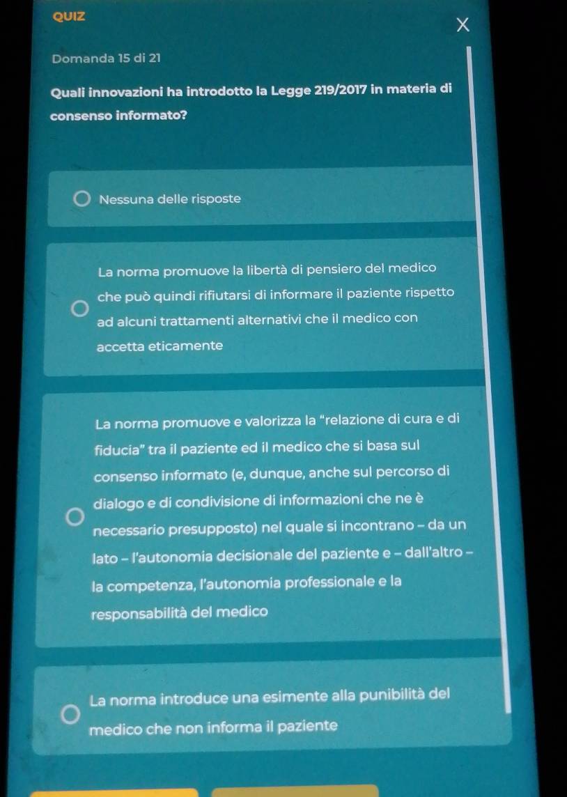 Domanda 15 di 21
Quali innovazioni ha introdotto la Legge 219/2017 in materia di
consenso informato?
Nessuna delle risposte
La norma promuove la libertà di pensiero del medico
che può quindi rifiutarsi di informare il paziente rispetto
ad alcuni trattamenti alternativi che il medico con
accetta eticamente
La norma promuove e valorizza la “relazione di cura e di
fiducia” tra il paziente ed il medico che si basa sul
consenso informato (e, dunque, anche sul percorso di
dialogo e di condivisione di informazioni che ne è
necessario presupposto) nel quale si incontrano - da un
lato - l'autonomia decisionale del paziente e - dall'altro -
la competenza, l’autonomia professionale e la
responsabilità del medico
La norma introduce una esimente alla punibilità del
medico che non informa il paziente