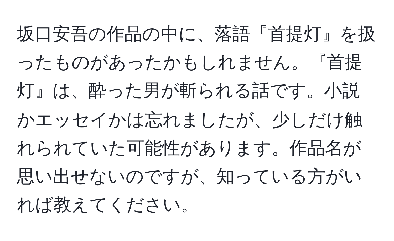 坂口安吾の作品の中に、落語『首提灯』を扱ったものがあったかもしれません。『首提灯』は、酔った男が斬られる話です。小説かエッセイかは忘れましたが、少しだけ触れられていた可能性があります。作品名が思い出せないのですが、知っている方がいれば教えてください。