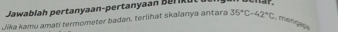 Jawablah pertanyaan-pertanyaan Berikut 
ehar. 
Jika kamu amati termometer badan, terlihat skalanya antara 35°C-42°C , mengapa