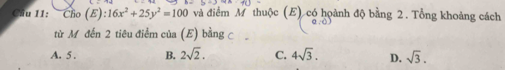 Cầu 11: : Cho (E): 16x^2+25y^2=100 và điểm Mỹ thuộc (E) có hoành độ bằng 2. Tổng khoảng cách
từ M đến 2 tiêu điểm của (E) bằng c
A. 5. B. 2sqrt(2). C. 4sqrt(3). D. sqrt(3).