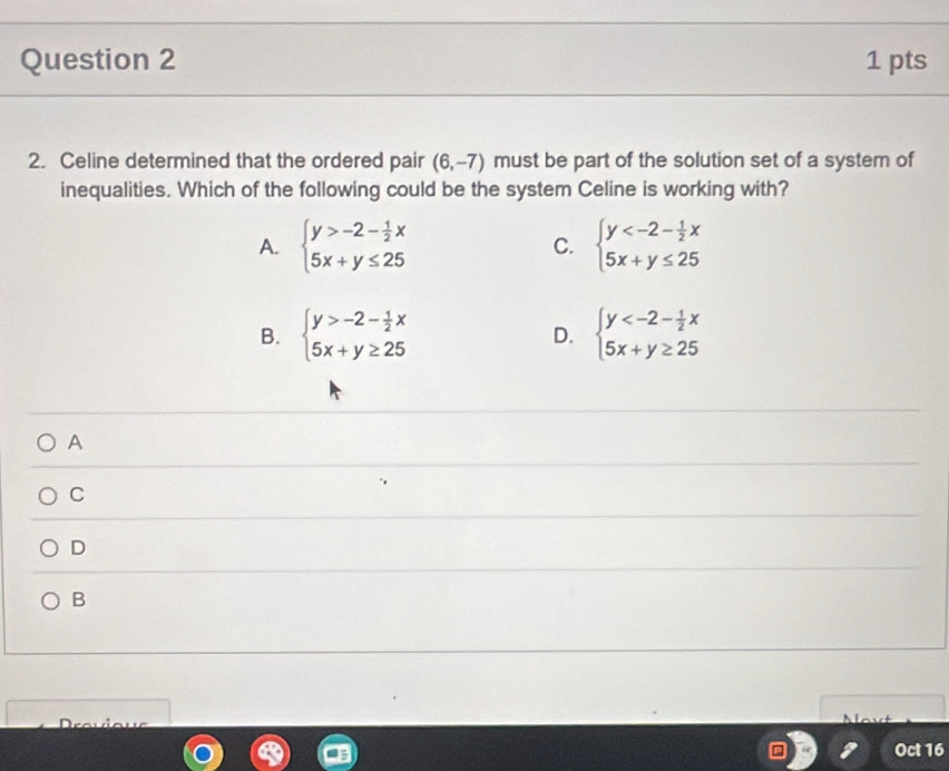 Celine determined that the ordered pair (6,-7) must be part of the solution set of a system of
inequalities. Which of the following could be the system Celine is working with?
A. beginarrayl y>-2- 1/2 x 5x+y≤ 25endarray. C. beginarrayl y
B. beginarrayl y>-2- 1/2 x 5x+y≥ 25endarray. D. beginarrayl y
A
C
D
B
Oct 16