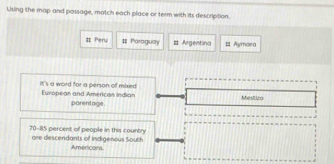 Using the map and passage, match each place or term with its description. 
#; Peru #: Paraguay # Argentina #: Aymara 
It's a word for a person of mixed 
European and American Indian Mestizo 
parentage.
70-85 percent of people in this country 
are descendants of indigenous South 
Americans.