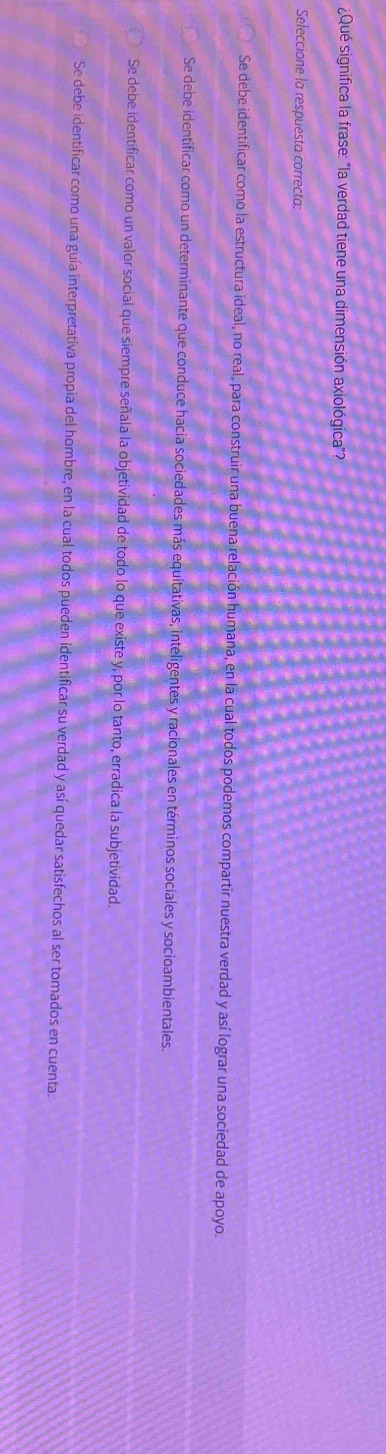¿Qué significa la frase: "la verdad tiene una dimensión axiológica"?
Seleccione la respuesta correcta:
Se debe identificar como la estructura ideal, no real, para construir una buena relación humana, en la cual todos podemos compartir nuestra verdad y así lograr una sociedad de apoyo.
Se debe identificar como un determinante que conduce hacia sociedades más equitativas, inteligentes y racionales en términos sociales y socioambientales.
Se debe identificar como un valor social que siempre señala la objetividad de todo lo que existe y, por lo tanto, erradica la subjetividad.
Se debe identificar como una guía interpretativa propia del hombre, en la cual todos pueden identificar su verdad y así quedar satisfechos al ser tomados en cuenta.