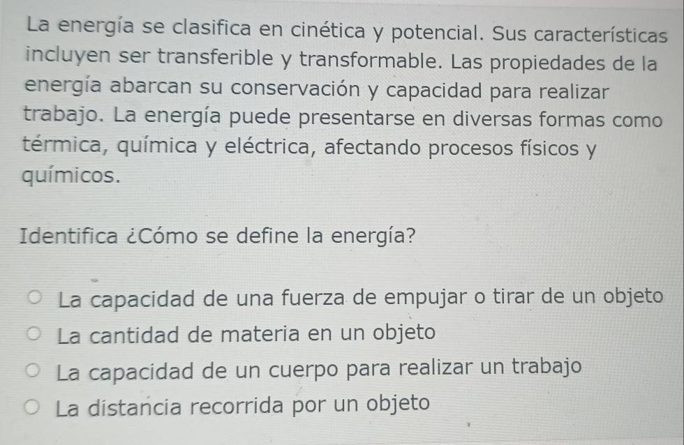 La energía se clasifica en cinética y potencial. Sus características
incluyen ser transferible y transformable. Las propiedades de la
energía abarcan su conservación y capacidad para realizar
trabajo. La energía puede presentarse en diversas formas como
térmica, química y eléctrica, afectando procesos físicos y
químicos.
Identifica ¿Cómo se define la energía?
La capacidad de una fuerza de empujar o tirar de un objeto
La cantidad de materia en un objeto
La capacidad de un cuerpo para realizar un trabajo
La distancia recorrida por un objeto